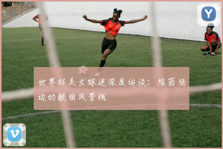 世界杯美女球迷深度访谈：绿茵场边的靓丽风景线