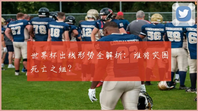 世界杯出线形势全解析：谁将突围死亡之组？