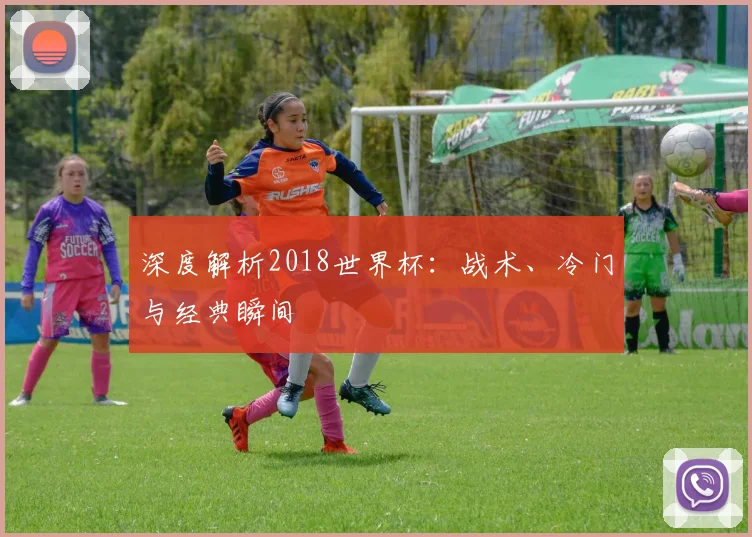 深度解析2018世界杯：战术、冷门与经典瞬间